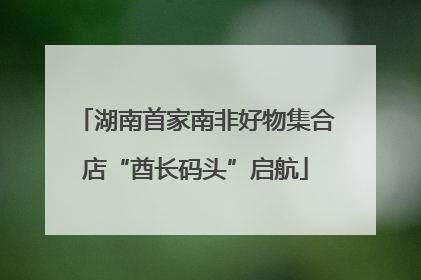 湖南首家南非好物集合店“酋长码头”启航