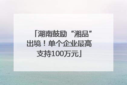 湖南鼓励“湘品”出境！单个企业最高支持100万元