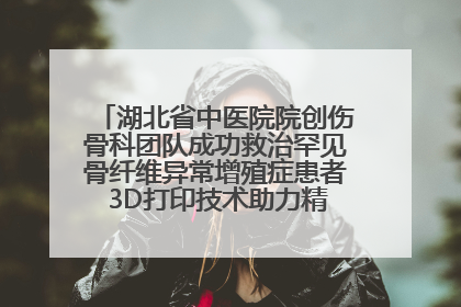 湖北省中医院院创伤骨科团队成功救治罕见骨纤维异常增殖症患者 3D打印技术助力精准矫形手术