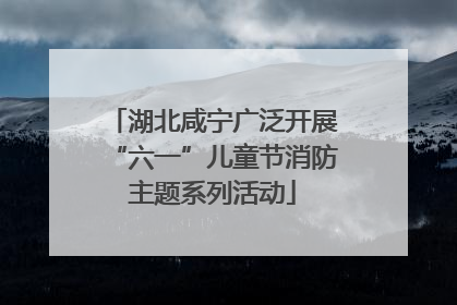 湖北咸宁广泛开展“六一”儿童节消防主题系列活动