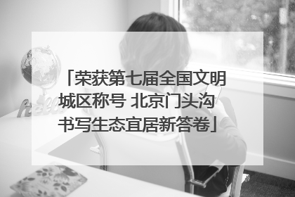 荣获第七届全国文明城区称号 北京门头沟书写生态宜居新答卷