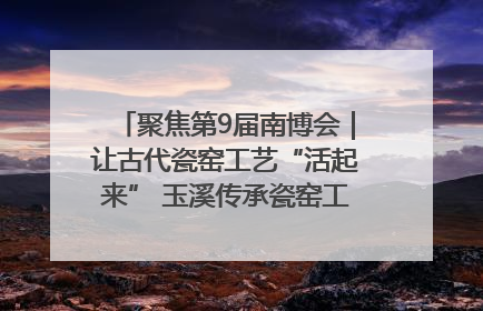 聚焦第9届南博会｜让古代瓷窑工艺“活起来” 玉溪传承瓷窑工艺将出展南博会
