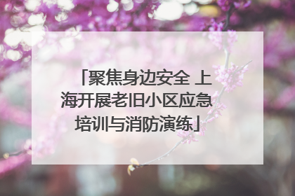 聚焦身边安全 上海开展老旧小区应急培训与消防演练