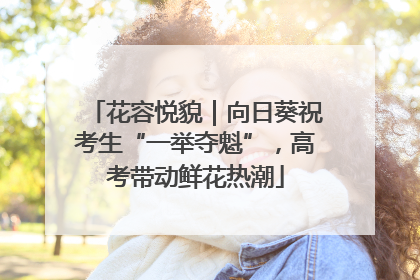 花容悦貌｜向日葵祝考生“一举夺魁”，高考带动鲜花热潮