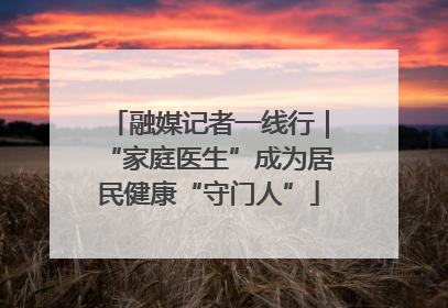 融媒记者一线行｜“家庭医生”成为居民健康“守门人”