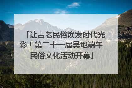 让古老民俗焕发时代光彩！第二十一届吴地端午民俗文化活动开幕