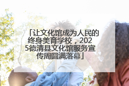 让文化馆成为人民的终身美育学校，2025德清县文化馆服务宣传周圆满落幕