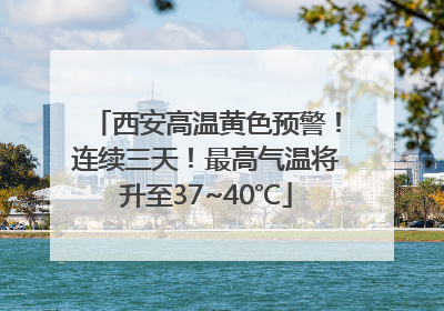 西安高温黄色预警！连续三天！最高气温将升至37~40℃