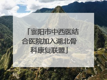 襄阳市中西医结合医院加入湖北骨科康复联盟