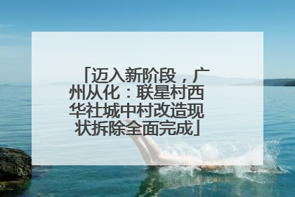 迈入新阶段，广州从化：联星村西华社城中村改造现状拆除全面完成