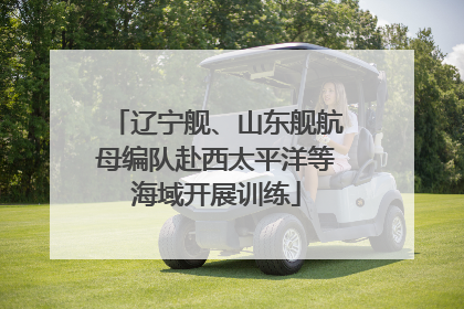辽宁舰、山东舰航母编队赴西太平洋等海域开展训练