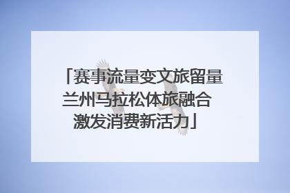 赛事流量变文旅留量 兰州马拉松体旅融合激发消费新活力