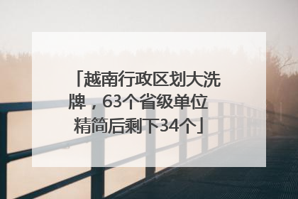 越南行政区划大洗牌，63个省级单位精简后剩下34个