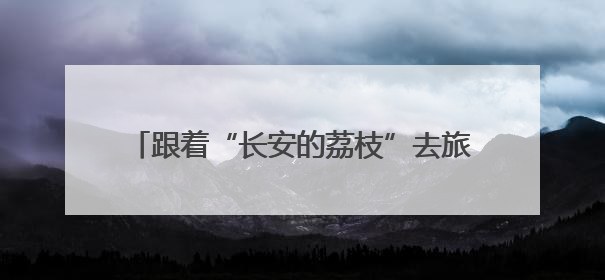 跟着“长安的荔枝”去旅行！品岭南鲜果，解锁山水康养新玩法，上海3小时直飞，自驾高速费优惠