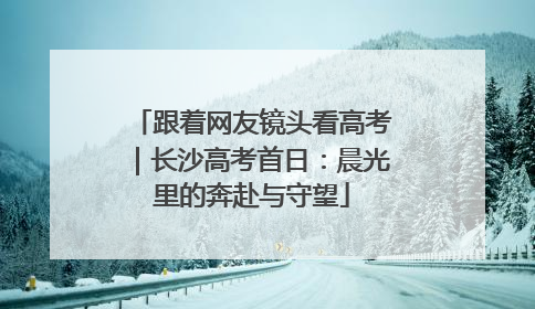 跟着网友镜头看高考｜长沙高考首日：晨光里的奔赴与守望