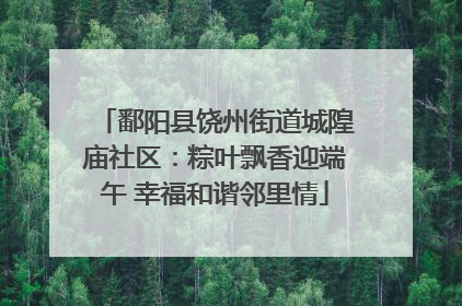 鄱阳县饶州街道城隍庙社区：粽叶飘香迎端午 幸福和谐邻里情