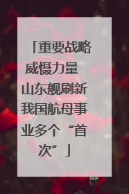 重要战略威慑力量 山东舰刷新我国航母事业多个“首次”