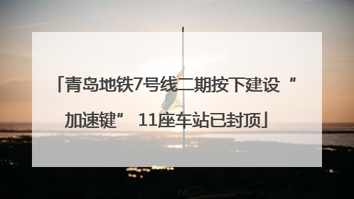 青岛地铁7号线二期按下建设“加速键” 11座车站已封顶