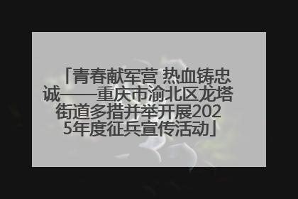 青春献军营 热血铸忠诚——重庆市渝北区龙塔街道多措并举开展2025年度征兵宣传活动