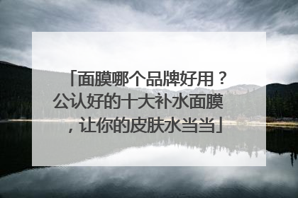 面膜哪个品牌好用？公认好的十大补水面膜，让你的皮肤水当当