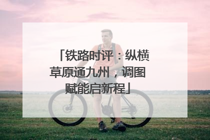 铁路时评：纵横草原通九州，调图赋能启新程