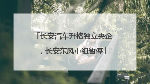 长安汽车升格独立央企，长安东风重组暂停