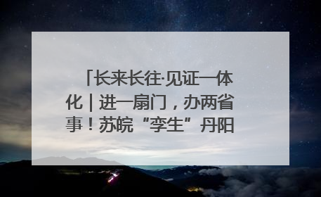 长来长往·见证一体化｜进一扇门，办两省事！苏皖“孪生”丹阳如何做到的？