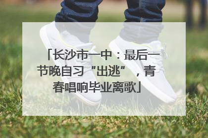 长沙市一中：最后一节晚自习“出逃”，青春唱响毕业离歌