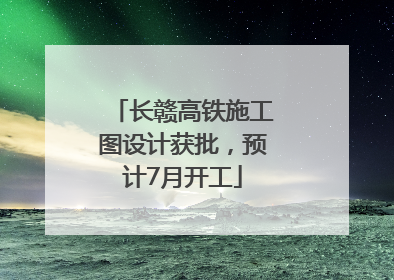 长赣高铁施工图设计获批，预计7月开工