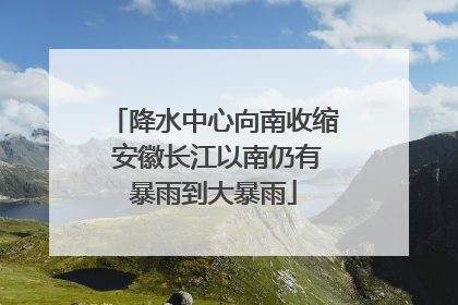降水中心向南收缩 安徽长江以南仍有暴雨到大暴雨