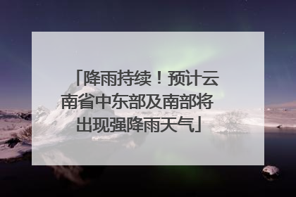 降雨持续！预计云南省中东部及南部将出现强降雨天气