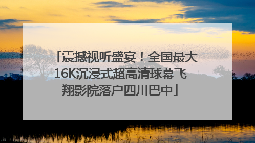 震撼视听盛宴！全国最大16K沉浸式超高清球幕飞翔影院落户四川巴中