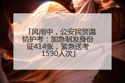 风雨中，公安民警温情护考：加急制发身份证414张，紧急送考1590人次