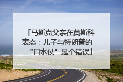 马斯克父亲在莫斯科表态：儿子与特朗普的“口水仗”是个错误