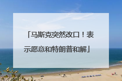 马斯克突然改口！表示愿意和特朗普和解