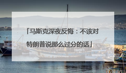 马斯克深夜反悔：不该对特朗普说那么过分的话
