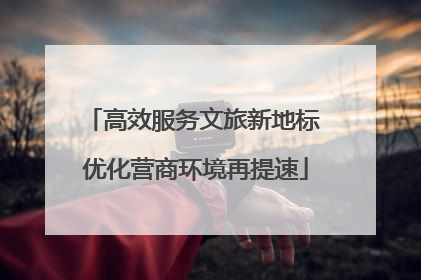 高效服务文旅新地标 优化营商环境再提速