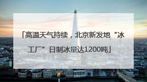 高温天气持续，北京新发地“冰工厂”日制冰量达1200吨