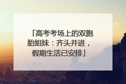 高考考场上的双胞胎姐妹：齐头并进，假期生活已安排