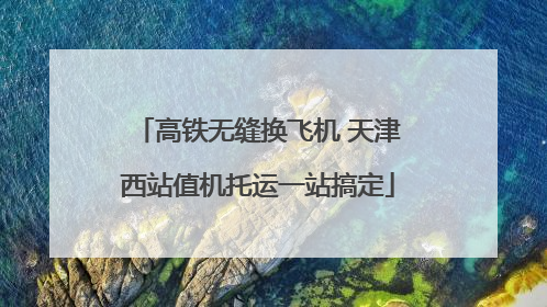 高铁无缝换飞机 天津西站值机托运一站搞定