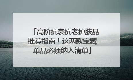 高阶抗衰抗老护肤品推荐指南！这两款宝藏单品必须纳入清单