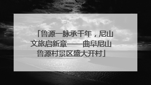 鲁源一脉承千年，尼山文旅启新章——曲阜尼山鲁源村景区盛大开村