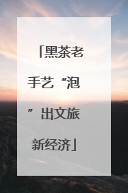 黑茶老手艺“泡”出文旅新经济