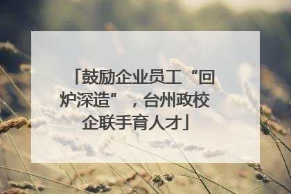 鼓励企业员工“回炉深造”，台州政校企联手育人才