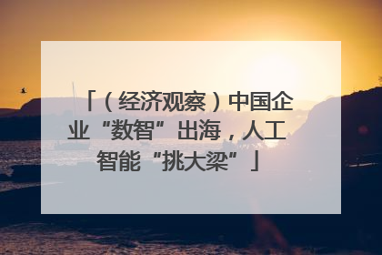 （经济观察）中国企业“数智”出海，人工智能“挑大梁”