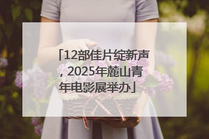 12部佳片绽新声，2025年麓山青年电影展举办