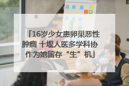 16岁少女患卵巢恶性肿瘤 十堰人医多学科协作为她留存“生”机