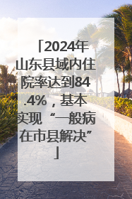 2024年山东县域内住院率达到84.4%，基本实现“一般病在市县解决”