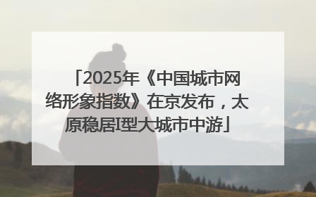 2025年《中国城市网络形象指数》在京发布，太原稳居I型大城市中游