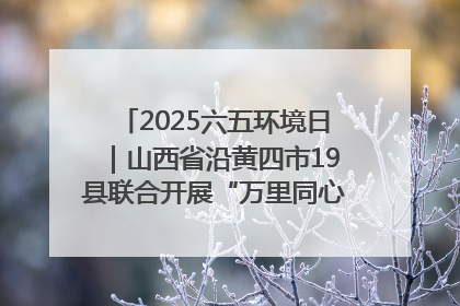 2025六五环境日｜山西省沿黄四市19县联合开展“万里同心，共护黄河”环保志愿者助力一泓清水入黄河公益活动